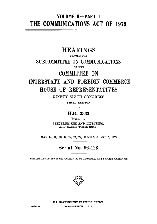 handle is hein.intprop/comact0003 and id is 1 raw text is: VOLUME I1-PART 1
THE COMMUNICATIONS ACT OF 1979
HEARINGS
BEFORE THE
SUBCOMMITTEE ON COMMUNICATIONS
OF THE
COMMITTEE ON
INTERSTATE AND FOREIGN COMMERCE
HOUSE OF REPRESENTATIVES
NINETY-SIXTH CONGRESS
FIRST SESSION
ON
H.R. 3333
TTE IV
SPECTRUM USE AND LICENSING,
AND CABLE TELEVISION
MAY 14, 15, 16, 17, 22, 23, 24, JUNE 5, 6, AND 7, 1979
Serial No. 96-123
Printed for the use of the Committee on Interstate and Foreign Commerce
U.S. GOVERNMENT PRINTING OFFICE
51-645 0        WASHINGTON  1979


