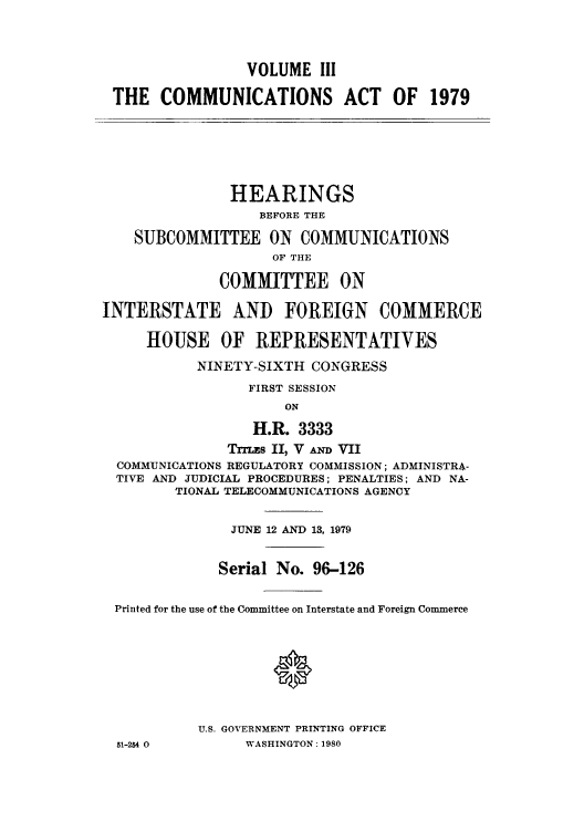 handle is hein.intprop/comact0006 and id is 1 raw text is: VOLUME III
THE COMMUNICATIONS ACT OF 1979
HEARINGS
BEFORE THE
SUBCOMMITTEE ON COMMUNICATIONS
OF THE
COMMITTEE ON
INTERSTATE AND FOREIGN COMMERCE
HOUSE OF REPRESENTATIVES
NINETY-SIXTH CONGRESS
FIRST SESSION
ON
H.R. 3333
TTLEs II, V AND VII
COMMUNICATIONS REGULATORY COMMISSION; ADMINISTRA-
TIVE AND JUDICIAL PROCEDURES; PENALTIES; AND NA-
TIONAL TELECOMMUNICATIONS AGENCY
JUNE 12 AND 13, 1979
Serial No. 96-126
Printed for the use of the Committee on Interstate and Foreign Commerce
U.S. GOVERNMENT PRINTING OFFICE
51-254 0         WASHINGTON: 1980


