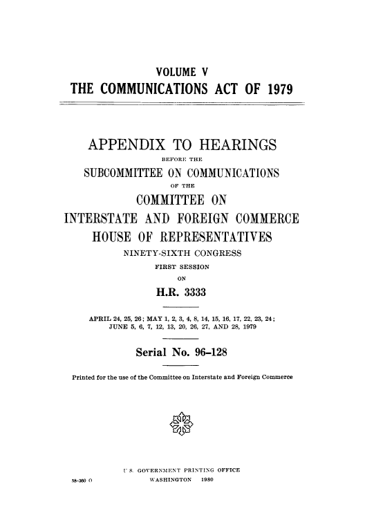 handle is hein.intprop/comact0008 and id is 1 raw text is: VOLUME V
THE COMMUNICATIONS ACT OF 1979
APPENDIX TO HEARINGS
BEFORE THE
SUBCOMMITTEE ON COMMUNICATIONS
OF THE
COMMITTEE ON
INTERSTATE AND FOREIGN COMMERCE
HOUSE OF REPRESENTATIVES
NINETY-SIXTH CONGRESS
FIRST SESSION
ON
H.R. 3333
APRIL 24, 25, 26; MAY 1, 2, 3, 4, 8, 14, 15, 16, 17, 22, 23, 24;
JUNE 5, 6, 7, 12, 13, 20, 26, 27, AND 28, 1979
Serial No. 96-128
Printed for the use of the Committee on Interstate and Foreign Commerce
' S. GOVERNMENT PRINTING OFFICE
58-360 0         WASHINGTON  1980


