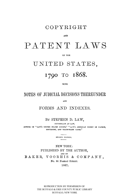 handle is hein.intprop/conofi0001 and id is 1 raw text is: COPYRIGHT
PATENT LAWS
OF THE

UNITED
1790 1

STATES,
[o 1868.
ITH1

NOTES OF JUDICIAL DECISIONS THEREUNDER
AND
FORMS AND INDEXES.
BY STEPHEN D. LAW,
COUNSELLOR AT LAW,
AUTOR 02     LAW'S UNITED STATES COURTS, LAW'S AMERICAN DIGEST OF PATN'?,
COPYRIGHT, AND TRADE-MARK CASES.
SECOND EDITION.
NEW YORK:
PUBLISIIED BY THE AUTHOR,
AND BY
BAKER, VOORHIS               &  COMPANY,
No. 66 NASSAU STREET.
1867.

REPRODUCTION BY PERMISSION OF
THE BUFFALO & ERIE COUNTY PUBLIC LIBRARY
BUFFALO, NEW YORK


