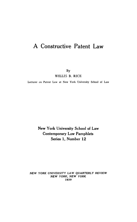 handle is hein.intprop/constptlw0001 and id is 1 raw text is: A Constructive Patent Law

By
WILLIS B. RICE
Lecturer on Patent Law at New York University School of Law
New York University School of Law
Contemporary Law Pamphlets
Series 1, Number 12
NEW YORK UNIVERSITY LAW QUARTERLY REVIEW
NEW YORK, NEW YORK
1939


