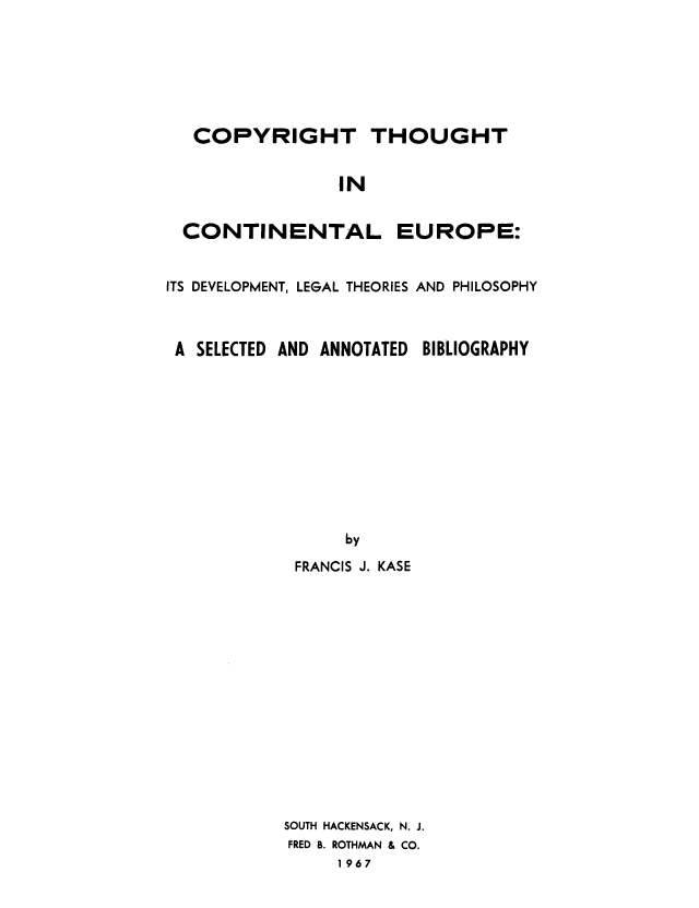 handle is hein.intprop/copcone0001 and id is 1 raw text is: COPYRIGHT T
IN
CONTINENTAL

HOUGHT

EUROPE:

ITS DEVELOPMENT, LEGAL THEORIES AND PHILOSOPHY

A SELECTED AND

ANNOTATED

BIBLIOGRAPHY

FRANCIS J. KASE
SOUTH HACKENSACK, N. J.
FRED B. ROTHMAN & CO.
1967


