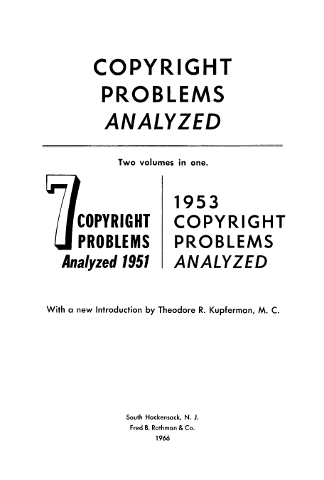handle is hein.intprop/coprotvo0001 and id is 1 raw text is: COPYRIGHT
PROBLEMS
ANALYZED

Two volumes in one.

COPYRIGHT
PROBLEMS
Analyzed 1951

1953
COPYRIGHT
PROBLEMS
ANALYZED

With a new Introduction by Theodore R. Kupferman, M. C.
South Hackensack, N. J.
Fred B. Rothman & Co.
1966


