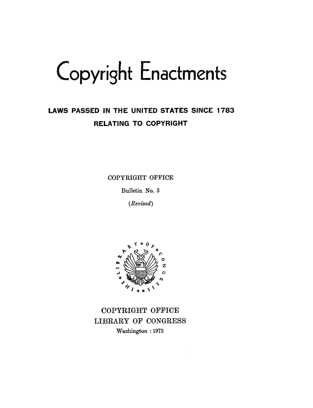 handle is hein.intprop/copyenact0001 and id is 1 raw text is: Copyright Enactments
LAWS PASSED IN THE UNITED STATES SINCE 1783
RELATING TO COPYRIGHT
COPYRIGHT OFFICE
Bulletin No. 3
(Revised)
0 p
COPYRIGHT OFFICE
LIBRARY OF CONGRESS
Washington :1973


