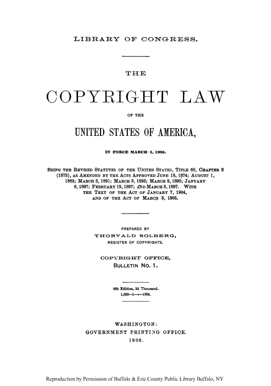 handle is hein.intprop/copylaw0001 and id is 1 raw text is: LIBRARY OF CONG-RESS.

THE
COPYRIGHT LAW
OF THE
UNITED STATES OF AMERICA,
IN FORCE MARCH 3, 1905.
BEING THE REVISED STATUTES OF THE UNITED STATES, TITLE 60, CHAPTER 3
(1878), As AMENDED BY THE AcTs APPROVED JUNE 18, 1874; AUGUST 1,
1882; MARCH 3,1891; MARCH 8, 1893; MARCH 2, 1895; JANUARY
6, 1897; FEBRUARY 19,1897; A1D MARca 3, 1897. WITH
THE TEXT OF THE ACT Or JANUARY 7, 1904,
AND OF THE ACT OF MARCH 3, 1905.
PREPARED BY
THORVALD SOLBERG,
REGISTER OF COPYRIGHTS.
COPYRIGIIT       OFFICE,
BULLETIN No. 1.
6th Edition, 3d Thousand.
1,000-1-v-1906.
WASHINGTON:
GOVERNMENT PRINTING OFFICE.
1906.

Reproduction by Permission of Buffalo & Erie County Public Library Buffalo, NY


