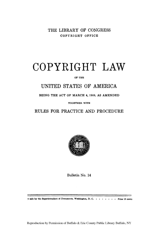 handle is hein.intprop/copylaw0003 and id is 1 raw text is: THE LIBRARY OF CONGRESS
COPYRIGHT OFFICE

COPYRIGHT LAW
OF THE
UNITED STATES OF AMERICA
BEING THE ACT OF MARCH 4, 1909, AS AMENDED
TOGETHER WITH
RULES FOR PRACTICE AND PROCEDURE

Bulletin No. 14

Reproduction by Permission of Buffalo & Erie County Public Library Buffalo, NY

3r sale by the Superintendent of Documents, Washington, D. C.-----      - - -  Price 15 cents



