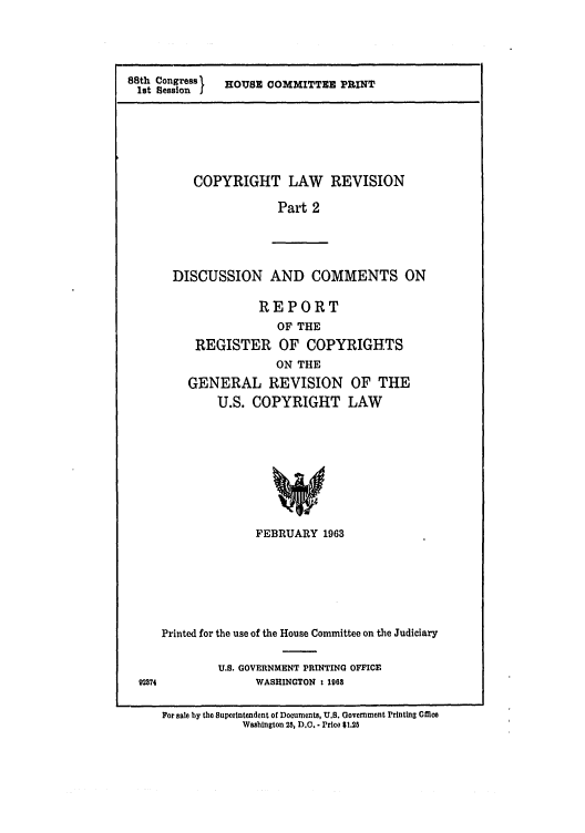 handle is hein.intprop/copylrevis0002 and id is 1 raw text is: 88th Congress  HOUSE COMMITTEE PRINT
1st Session I

COPYRIGHT LAW REVISION
Part 2

DISCUSSION AND COMMENTS ON
REPORT
OF THE
REGISTER OF COPYRIGHTS
ON THE
GENERAL REVISION OF THE
U.S. COPYRIGHT LAW
FEBRUARY 1963

Printed for the use of the House Committee on the Judiciary
U.S. GOVERNMENT PRINTING OFFICE
WASHINGTON : 1968

For sale by the Superintendent of Documents, U.S. Government Printing cmce
Washington 25, D.C.. Price $1.25



