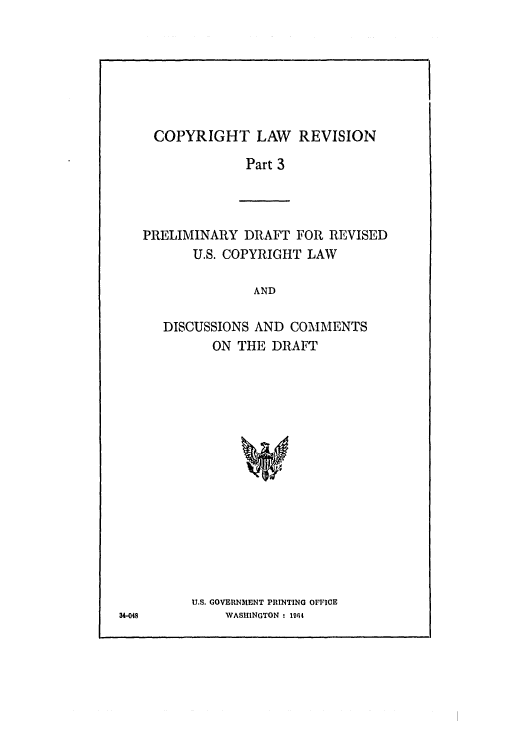 handle is hein.intprop/copylrevis0003 and id is 1 raw text is: COPYRIGHT LAW REVISION

Part 3

PRELIMINARY DRAFT FOR REVISED
U.S. COPYRIGHT LAW
AND
DISCUSSIONS AND COMMENTS
ON THE DRAFT

U.S. GOVERNMENT PRINTING OFFICE
WASIIINGTON - 1964

34-048


