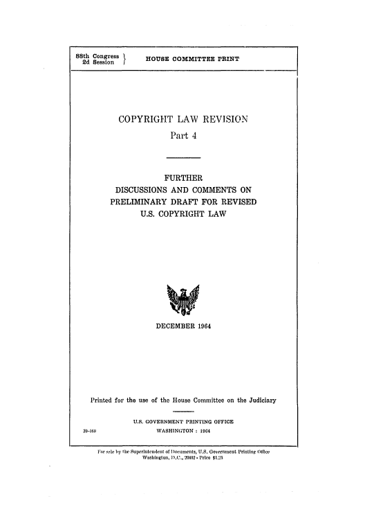 handle is hein.intprop/copylrevis0004 and id is 1 raw text is: 88th Congress I  HOUSE COMMITTEE PRINT
2d SessionI
COPYRIGHT LAW REVISION
Part 4

FURTHER
DISCUSSIONS AND COMMENTS ON
PRELIMINARY DRAFT FOR REVISED
U.S. COPYRIGHT LAW
DECEMBER 1964
Printed for the use of the House Committee on the Judiciary
U.S. GOVERNMENT PRINTING OFFICE
39-1611               WASHINGTON : 1064
For sole by tihe Superintenlent of Dnoclments, U.S. Governmerit Prihtlng 01 ce
Wnshingtotn, D.C., 20402. Prlco $1.25


