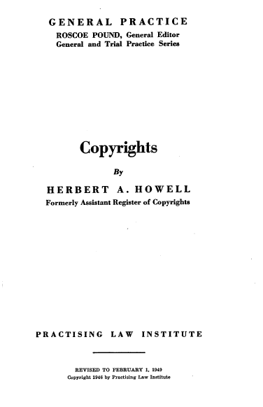 handle is hein.intprop/copyright0001 and id is 1 raw text is: GENERAL PRACTICE
ROSCOE POUND, General Editor
General and Trial Practice Series
Copyrights
By
HERBERT A. HOWELL
Formerly Assistant Register of Copyrights
PRACTISING LAW       INSTITUTE

REVISED TO FEBRUARY 1, 1949
Copyright 1946 by Practising Law Institute


