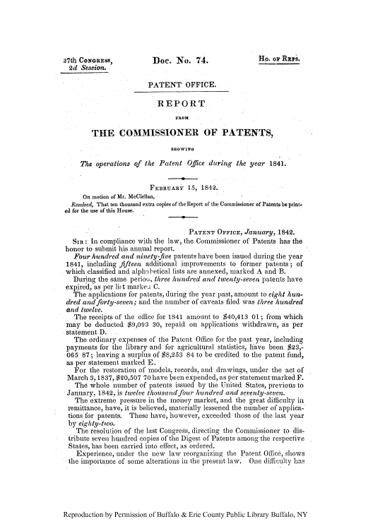 handle is hein.intprop/corep0001 and id is 1 raw text is: 27th CONGRss,          Doe. No. 74.                  Ho. or Rzps.
2d Session.
PATENT OFFICE.
REPORT
FROM
THE COMMISSIONER OF PATENTS,
SHOWING
The operations of the Patent Office during the year 1841.
FEBRUARY 15, 1842.
On motion of Mr. McClellan,
Resolved, That ten thousand extra copies of the Report of the Commissioner of Patents be print-
ed for the use of this House.
PATENT OFFICE, January, 1842.
SIR: In compliance with the law, the Commissioner of Patents has the
honor to submit his annual report.
Four hundred and ninety-five patents have been issued during the year
1841, including fifteen additional improvements to former patents; of
which classified and alph-hetical lists are annexed, marked A and B.
During the same periou, three hundred and twenty-seven patents have
expire d, as per iEt marke, C.
The applications for patents, during the year past, amount to eight hun-
dred and forty-seven; and the number of caveats filed was three hundred
and twelve.
The receipts of the office for 1841 amount to $40,413 01; from which
may be deducted $9,093 30, repaid on applications withdrawn, as per
statement D.
The ordinary expenses of the Patent Office for the past year, including
payments for the library and for agricultural statistics, have been $23,-
065 87; leaving a surplus of $8,253 94 to be credited to the patent fund,
as per statement marked E.
For the restoration of models, records, and drawings, under the act of
March 3, 1837, $20,507 70 have been expended, as per statement marked F.
The whole number of patents issued by the United States, previous to
January, 1842, is twelve thoasand four hundred and seventy-seven.
The extreme pressure in the money market, and the great difficulty in
remittance, have, it is believed, materially lessened the number of applica-
tions for patents. These have, however, exceeded those of the last year
by eighty-two.
The resolution of the last Congress, directing the Commissioner to dis-
tribute seven hundred copies of the Digest of Patents among the respective
States, has been carried into effect, as ordered.
Experience, under the new law reorganizing the Patent Office, shows
the importance of some alterations in the present law. One difi.(;uty has

Reproduction by Permission of Buffalo & Erie County Public Library Buffalo, NY


