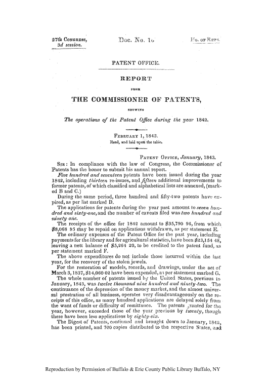 handle is hein.intprop/corep0002 and id is 1 raw text is: 27th CorNRESS                c.                            , ft
3d session._
PATENT OFFICE.
REPORT
THE COMMISSIONER OF PATENTS,
Saow1wo
The operations of the Patent Office during the year 1842,
FEBRUARY 1, 1843.
Read, and laid upon the tabie.
PATENT OppicE, Januar, 1843.
SiR: In compliance with the law of Congress, the Commissioner of
Patents has the honor to submit his annual report.
Five hundred and seventeen po tents have been issued during the year
1842, including thirteen re-issues, and fifteen additional improvements to-
former patents, of which classified and alphabetical lists are anrexed, (mark-
ed B and C.)
During the same period, three hundred and fifty-two patents haw, e,.
pired, as per list marked D.
The applications for patents during the year past amount to seven Suz-
dred and sixty-one, and the number of caveats filed was two hundred ,,nd
ninely one.
The receipts of thl office for 1842 amount to $35,790 96, from which
$8,068 95 rhtay be repaid on applications withdrawn, as per statement E.
The ordinary expenses of the Patent Office for the past year, including
payments for the library and for agricultural statirtics, have been $23,154 48
leaving a nett balance of $5,264 20, to be credited to the patent fund, as
per statement marked F.
The above expenditures do not include those incurred within the last
year, for the recovery of the stolen jewels.
For the restoration of models, records, and drawings, under the act of
March 3, 1837, $14,060 02 have been expended, a3 per statement marked G.
The whole number of patents issued by the United States, previous to,
January, 1843, was twelve thousand nine hundred and iWnety-two. The
continuance of the depression of the money market, and the almost univer-
sal prostration of all business, operates very disadvantageously on the re-
ceipts of this office, as many hundred applications are delayed solely frou'
the want of funds or difficulty of remittance. The patents 1,,ranted fbr the,
year, however, exceeded those of the year previous by twenty, though
there have been leus applications by eighly-six.
The Digest of Patents, continued and brouight down to January, 1842,
has been printed, and, 700 copies distributed to the respective SIags, aud

Reproduction by Permission of Buffalo & Erie County Public Library Buffalo, NY


