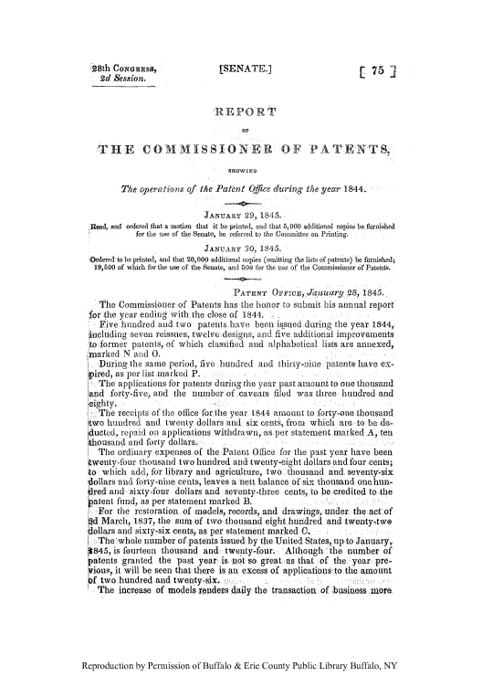 handle is hein.intprop/corep0004 and id is 1 raw text is: 28th CoNGnEss,              [SENATE.]                       [ 75 ]
2d Session.
REPORT
THE COMMISSIONER OF PATENTS,
The operations of the Patent Office during the year 1844.
JANUARY 29, 1845.
]1/ead, and ordered that a motion that it be printed], and that 5, 000 additional copies be furnished
for the use of the Senate, be referred to thel Commiittee on Printing.
JANUARY 30, 1845.
Ordered to be printed, and that 20,000 additional copies (omitting the lists of pate~nts) be farished;
19i5o0 of which for the ue of the Senate, and 500 fbr the use of the Commissioner of Patents.
PATENT OFFrcE, Janutiry, 28, 1845.
The Commissioner of Patents has the honor to submit his annual report
for the year ending with the close of 1844.,
Five hundred and two patents have been issued daring the year 1844,
including seven reissues, twelve designs, and fivre additional improvements
to former patents, of which classified and alphabetical lists are annexed,
marked N and 0.
During the same period, five hundred and thirty-nine patents have ex-
pir.ed, as per list.marked P.
The applications for patents during the year past amount to one thousand
and forty-five, and the number of caveats flied was three hundred and
eighty.
The receipts of the office for the year 1844 amoulnt to forty-one thousand
tgwo hundred and twenty dollars and six cents, from which are to be de-
ducted, repaid on applications withdrawn, as per statement marked A, ten
thousand and forty dollars.,
The ordinary expenses of the Patent. Office for the past year have been
-,wenty-four thousand two hundred and twenty-eight dollars and four cents;
:o which add, for library and agriculture, two thousand and seventy six
,flollars and forty-nine cents, leaves a nett balance of six thousand one hun-
,!red and sixty-four dollars and seventy-three cents, to be credited to the
patent fund, as per statement marked B.
' For the restoration of models, records, and drawings, under; the actof
d March, 1837, the sum of two:thousand eight hundred and twenty-:tW@
oiiars and sixty-six cents, as per statement marked C.
-The whole number of patents issued by the United States, up-to January,,
p845, is fourteen thousand and twenty-four. Although 'the number of
patents granted the past year is..notso great as that of the, year pre-
Sious, it will be seen that there is an excess of applicatiosto the amount
f two hundred and twenty-six.
The increase of models ronders daily the transaction of business mora

Reproduction by Permission of Buffalo & Erie County Public Library Buffalo, NY


