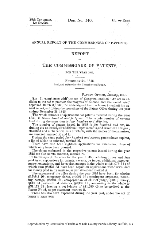 handle is hein.intprop/corep0005 and id is 1 raw text is: 29th CONGRESS,          Doe. No. 140.               Ho. or REPS.
1st Session.
ANNUAL REPORT OF THE COMMISSIONER OF PATENTS.
REPORT
THE COMMISSIONER OF PATENTS,
FOR THE YEAR 1845.
FEBRUARY 24, 1846.
Read, and referred to the Committee on Patent,.
PATENT OFFICE, January, 1846.
SIR: In compliance with' the act of Congress, entitled An act in ad-
dition to the act to promote the progress of science and the useful arts,
approved March 3, 1S37, the undersigned has the honor to submit his an-
nual report, exhibiting the operations of the Patent Office during the year
ending December 31,1845.
The whole number of applications for patents received during the year
1845, is twielve hundred and forly-six. The whole number of caveats
filed during the same time isfour hundred and fifty-two.
The number of patents issued in 1845 is five hundred and lwo, in-
eluding six re-issues, six additional improvements, and seventeen designs ;
classified and alphabetical lists of which, with the names of the patentees,
are annexed, marked K and L.
During the same period four hundred and seventy patents have expired,
a list of which is annexed, marked M.
There have also been eighteen applications for extensions, three of
which only have been granted.
The claims embraced in the respective patents issued during the year
1845 are also hereto annexed, marked N.
The receipts of the office for the year 1845, including duties and fees
paid in on applications for patents, caveats, re issues, additional improve-
ments, extensions, and for copies, amount in the whole to $51,076 14 ; of
which sum $8,223 33 have been repaid on applications withdrawn, and
for money paid in by mistake, as per statement iiiarked A.
The expenses of the office during the year 1845 have been, for salaries
$15,545 20; temporary clerks, $4,097 09; contingent expenses, includ-
ing postage, $8,224 58; compensation of district judge, $100; library,
$813 04; agricultural statistics, $2,392 41 ; amounting in the whole to
$31,172 32; leaving a net balance of $11,680 49, to be credited to the
Patent Fund, as per statement marked B.
There has also been expended during the year past, under the act of
Ritchie &  -leiss, print.

Reproduction by Permission of Buffalo & Erie County Public Library Buffalo, NY


