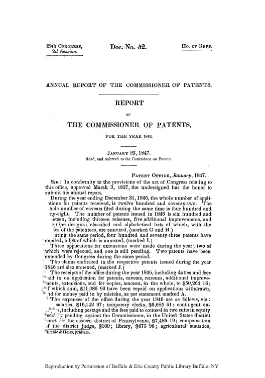 handle is hein.intprop/corep0006 and id is 1 raw text is: 29th CONGRESS,           Doe. No. b2.                Ho. OF REPs.
2d Session.
ANNUAL REPORT OF THE            COMMISSIONER OF PATENTS.
REPORT
or
THE COMMISSIONER OF PATENTS,
FOR THE YEAR 1846.
JANUARY 23, 1847.
Read, and referred to the Committee oti Patents.
PATENT OFFICE, January, 1847.
SIR  In conformity to the provisions of the act of Congress relating to
this office, approved March 3, 1837, the undersigned has the honor to
submit his annual report.
During the year ending December 31,1846, the whole number of appli-
itions for patents received, is twelve hundred and seventy-two. The
hole number of caveats filed during the same time is four hundred and
rty-eight. The number of patents issued in 1846 is six hundred and
let een, including thirteen reissues, five additional improvements, and
7v-nine designs; classified  and alphabetical lists of which, with the
ies of the patentees, are annexed, (marked G and H.)
uring the same period, four hundred and seventy-three patents have
expii'ed, a Il t of which is annexed, (marked I.)
Three ap lications for extensions were made during the year; two of
which were rejected, and one is still pending. Two patents have been
extended by Congress during the Same period.
The claims embraced in the respective patents issued during the year
1846 are also annexed, (marked J.)
The receipts of the office during the year 1846, including duties and fees
: Iaid in on application for patents, caveats, reissues, additional improve-
e nents, extensiohs, and for -copies, amount, in the whole, to $50,264 16;
-  ,f which sum, $11,086 99 have been repaid on applications withdrawn,
-Ad for money paid in by mistake, as per statement marked A.
- :The expenses of the office during the year 1846 are as follows, viz:
salaries, $16,142 97; temporary clerks, $5,685 61 ; contingent ex-
S    s- including postage and the fees paid to counsel in two suits in equity
!ee,' ?'v pending against the Commissioner, in the United States district
,ourt  'r the eastern district of Pennsylvania, $7,485 19; compensation
f the district .judge, $100; library, $675 96; agricultural statistics,
Zbtchie& Heiss, priditers.

Reproduction by Permission of Buffalo & Erie County Public Library Buffalo, NY


