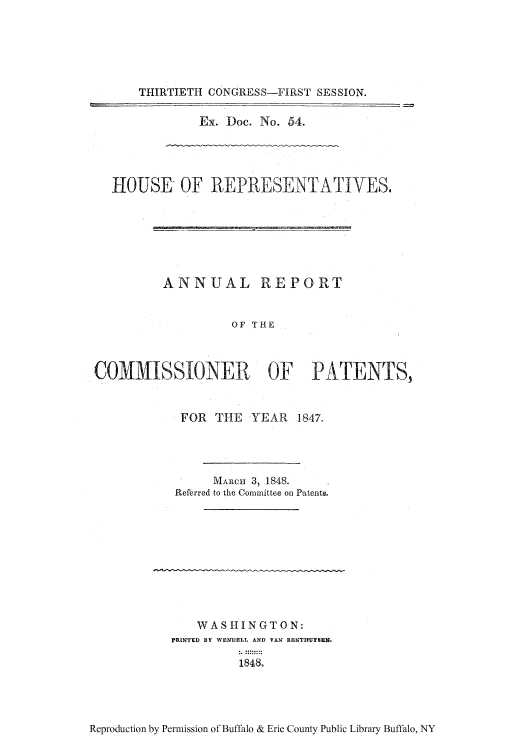 handle is hein.intprop/corep0007 and id is 1 raw text is: THIRTIETH CONGRESS-FIRST SESSION.
Ex. Doc. No. 54.

HOUSE OF REPRESENTATIVES,
ANNUAL REPORT
OF THE
COMMISSIONER OF PATENTS,

FOR    THE    YEAR     1847.
MARCH 3, 1848.
Referred to the Committee on Patent@.

WASHINGTON:
PRINTED BY WENDELL. AND VAN BENT1YSEN
1848.

Reproduction by Permission of Buffalo & Erie County Public Library Buffalo, NY


