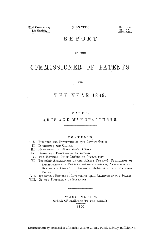 handle is hein.intprop/corep0009 and id is 1 raw text is: 31st CONGRESS,
1st Session.

LSENATE.]

Ex. Doc
No. 15.

REPORT
OF THE
COMMISSIONER OF PATENTS,
FOR
THE YEAR 1849.
PART I,
ARTS      AND     MANUFACTURES.
CO NT E NT S.
I. FINANCES AND STATISTICS OP THE PATENT OFFICE.
II. INVENTIONS AND CLATMS
III. EXAMtINERS' AND MACHINIST'S REPORTS
V. ORIGIN AND PROGRESS OF INVENTrON,
V. Tn M MOTORS: CHIEF LEVERS OF CIVILIZATION.
VI. PROPOSED APPLICATIONS OF THE PATENT FUND.-1. PUBLICATION OF
SPEcIrCATIONS: 2. PREPARATION OF A GENERAL, ANALYTICAL AND
DESCRIPTIVE INDEX OF INVENTIONS: 3. INSTITUTION OF NATIONAL
PRIZES.
VII. HISTORICAL NOTICES OF INVENTIONS, FmOm ARCHIVES OF THE STATES.
VIII. ON THE PROPULSION OF STEAMERS.
WASHINGTON:
OFFICE OF PRINTERS TO THE SENATE.
1850.

Reproduction by Permission of Buffalo & Erie County Public Library Buffalo, NY


