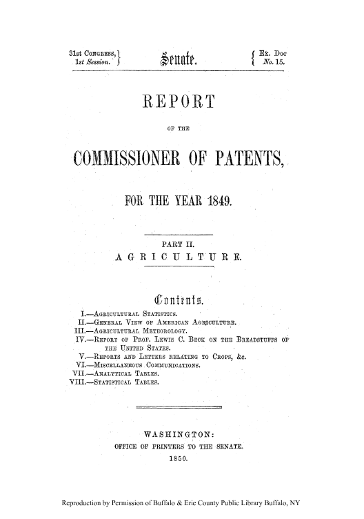 handle is hein.intprop/corep0010 and id is 1 raw text is: 31st Co   RE S, I
1st Session.')

iEx. Doe
No. 15.

REPORT
OF THE
COMMISSIONER OF PATENTS,

FOR THE YEAR 1849.
PART II.
A G R I C U L T 15 RE.

I.-AGRICULTURAL STATISTICS.
1I.-GENERAL VIEW OF AMERICAN AGlECULTURE.
III.-AGRICULTURAL METEOROLOGY.
IV.-REPORT OF PROF. LEWIS C. BECKc ON THE BREADSTUFFS OP
THE UNITED STATES.
V.-REPORTS AND LETTERS RELATING TO CROPS, &C.
YI.-MISCELLANEOUS COMMUNICATIONS.
YII.-ANALYTICAL TABLES.
VIII.-STATISTIAL TABLES.
WASHINGTON:
OFFICE OF PRINTERS TO THE SENATE.
1850.

Reproduction by Permission of Buffalo & Erie County Public Library Buffalo, NY

matt.


