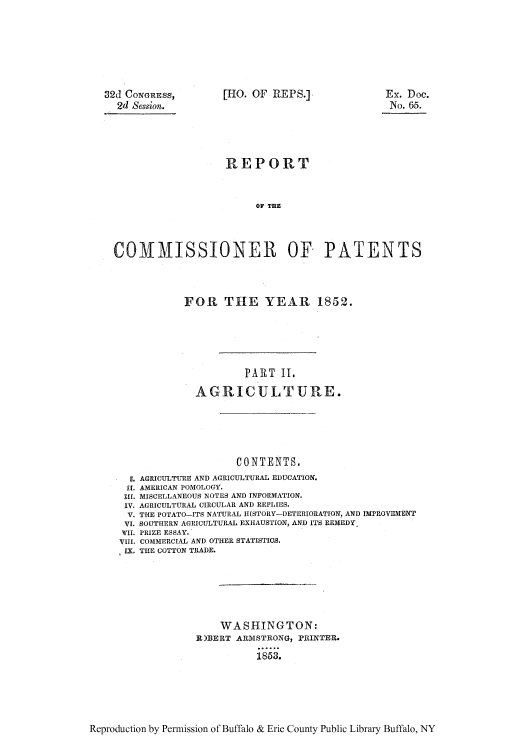 handle is hein.intprop/corep0016 and id is 1 raw text is: 32d CoNGREss,
2d Session.

[HO. OF REPS.]

x. Doc.
No. 65.

REPORT
OF TnE
COIMISSIONER OF PATENTS

FOR THE YEAR 1852.
PART II.
AGRICULTURE.

CONTENTS.
L AGRICULTURE AND AGRICULTURAL EDUCATION.
I[. AMERICAN POMOLOGY.
.[ MISCELLANEOUS NOTES AND INFORMATION.
IV. AGRICULTURAL CIRCULAR AND REPLIES.
V. THE POTATO-ITS NATURAL HISTORY-DETERIORATION, AND IMPROVEMO1NT
VI. SOUTHERN AGRICULTURAL EXHAUSTION, AND ITS REMEDY,
TII. PRIZE ESSAY.
VIII. COMMERCIAL AND OTHER STATISTIOS.
LY. THE COTTON TRADE.
WASHINGTON:
R)BERT ARMSTRONG, PRINTER.
1853.

Reproduction by Permission of Buffalo & Erie County Public Library Buffalo, NY


