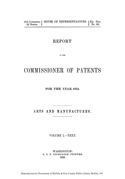 handle is hein.intprop/corep0019 and id is 1 raw text is: 3d CONGRESS, } HOUSE OF REPRESENTATIVES.        Ex. Doe.
2d Session.  S                                  No. 59.

REPORT
OF THE
COMMISSIONER OF PATENTS

FOR THE YEAR 1854.
ARTS AND MIANUFACTURES.
VOLUME I.-TEXT.
WASHINGTON:
A. 0. P. NICHOLSON, PRINTER.
1855.

Reproduction by Permission of Buffalo & Erie County Public Library Buffalo, NY


