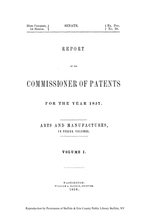handle is hein.intprop/corep0026 and id is 1 raw text is: 35TH CONGRESS, 1
1st Session.

SENATE.

Ex. Doc.
No. 30.

REPORT
OF THE
COMMISSIONER OF PATENTS

FOR THE YEAR 1857.
ARTS AND MANUFACTURES,
IN THREE VOLUMES.
VOLUME I.
WASHINGTON:
WILLIAM A. HARRIS, PRINTER,
1858.

Reproduction by Permission of Buffalo & Erie County Public Library Buffalo, NY


