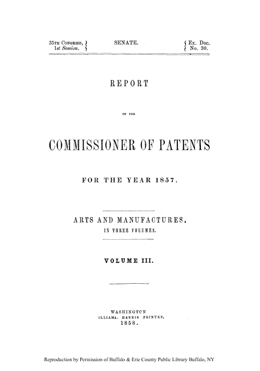 handle is hein.intprop/corep0028 and id is 1 raw text is: 35TH CONGRESS, l
1st Session.

SENATE.

Ex. Doc.
No. 30.

REPORT
OF THE
COMMISSIONER OF PATENTS

FOR THE YEAR 1857.
ARTS AND MANUFACTURES.
IN THREE VOLUMES.
VOLUME III.
WASHINGTON
'ILLIAMA. HARRIS  PRINTER.
1858.

Reproduction by Permission of Buffalo & Erie County Public Library Buffalo, NY


