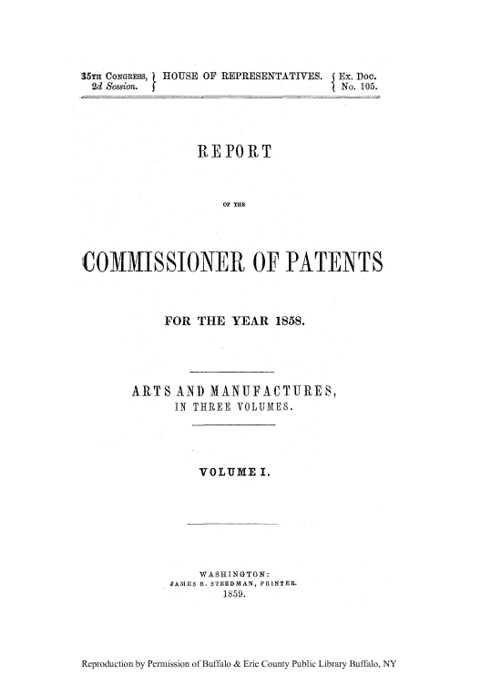 handle is hein.intprop/corep0029 and id is 1 raw text is: 35TH CONGRESS,
2d Session.

HOUSE OF REPRESENTATIVES. Ex. Doo.
I No. 105.

REPORT
OF THE
COMMISSIONER OF PATENTS

FOR THE YEAR 1858.
ARTS AND MANUFACTURES,
IN THREE VOLUMES.

VOLUME I.

WASHINGTON:
JAMES B. STEEDMAN, PRINTER.
1859.

Reproduction by Permission of Buffalo & Erie County Public Library Buffalo, NY


