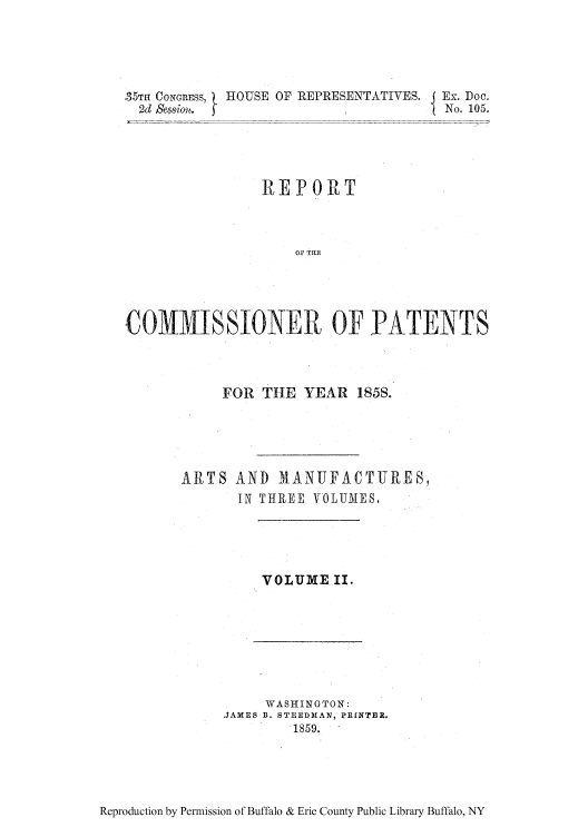 handle is hein.intprop/corep0030 and id is 1 raw text is: 35TH CONGRESS,
2d Sessiou.

HOUSE OF REPRESENTATIVES. I Ex. Doc.
1            No. 105.

REPORT
OF TrlT
COMMISSTONER OF .PATENTS

FOR THE YEAR 1858.
ARJTS AND MANUFACTURES,
IN THREE VOLUMES,

VOLUME II.

WASHINGTON:
JAMES B. STEEgDMAN, PRINTER.
1859.

Reproduction by Permission of Buffalo & Erie County Public Library Buffalo, NY


