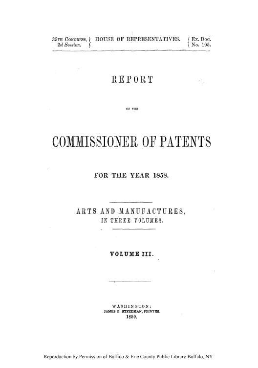 handle is hein.intprop/corep0031 and id is 1 raw text is: 35TH CONGRESS, HOUSE OF REPRESENTATIVES. j Ex. Doc.
2d Smison.  fNo. 105.
REPORT
OF THE
COMMISSIONER OF PATENTS

FOR THE YEAR 1858.
ARTS AND MANUFACTURES,
IN THREE VOLUAIES,

VOLUME Ill.

WASHINGTON:
JAMES B, STEEDMAN, PRINTER.
1859.

Reproduction by Permission of Buffalo & Erie County Public Library Buffalo, NY


