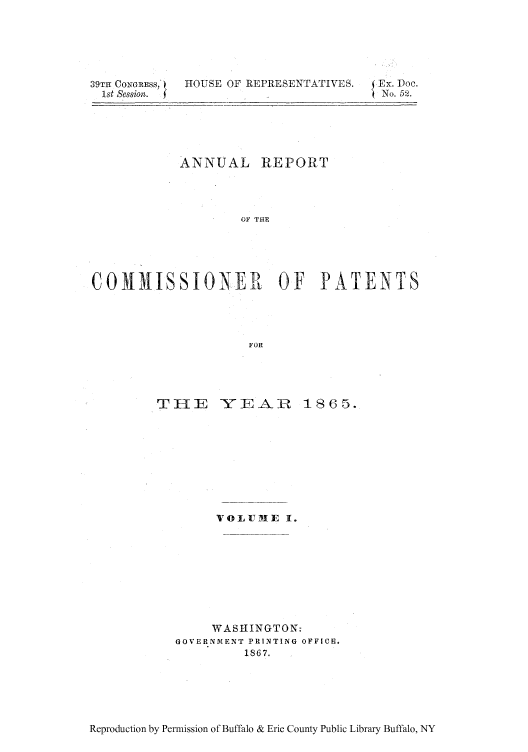 handle is hein.intprop/corep0045 and id is 1 raw text is: 39TIH CONGRESS,  HOUSE OF REPRESENTATIVES.  Ex. Doe.
1st session.  fNo. 52.
ANNUAL REPORT
OF THE
COMM1ISSIONER OF PATENTS
FOR

TI-IE    -YE-AR     18 65.
VOLMITE I.
WASHINGTON-
GOVERNMENT PRINTING OFFICE.
1867.

Reproduction by Permission of Buffalo & Erie County Public Library Buffalo, NY


