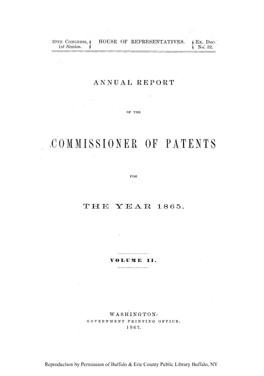 handle is hein.intprop/corep0046 and id is 1 raw text is: 39TH CoNarss,   HOUSE OF REPRESENTATIVES.           Ex. Doc.
1st Session.                                       No . 52.

ANNUAL REPORT
OF THE
,COMMISSIONER OF PATENTS
FOR

THE    YEAR      1865.
VOLUME II.
WASHINGTON:
GOVER1MENT PRINTING OFFICE.
1 867.

Reproduction by Permission of Buffalo & Erie County Public Library Buffalo, NY


