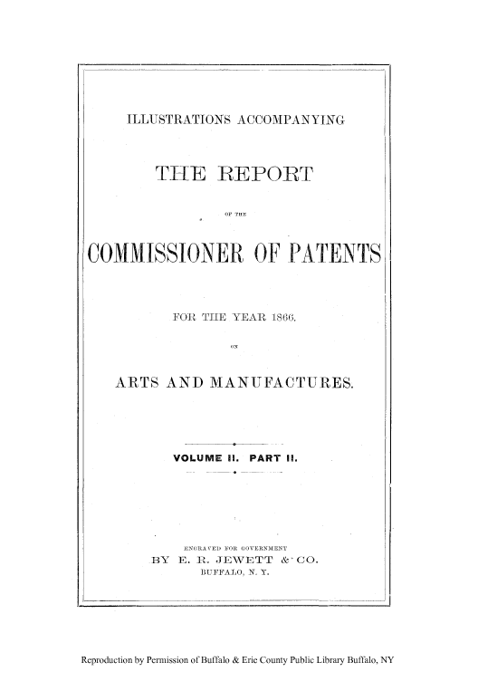 handle is hein.intprop/corep0051 and id is 1 raw text is: ILLUSTRATIONS ACCOMPANYING

TItE IREPORT
ON THE
COMMISSIONER OF PATENTS

FO'1l TlE YEAR 186G.
ARTS AND MANUFACTURES.

VOLUME II. PART I.
JpNGRAVED OR GOVERNIENT
BY   E. :R. JEWETT       &-CO.
BUFFALO, N. Y.

Reproduction by Permission of Buffalo & Erie County Public Library Buffalo, NY


