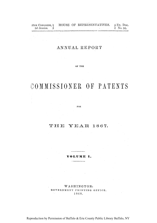 handle is hein.intprop/corep0053 and id is 1 raw text is: [0TH ONGREss,
2d Sssion.

HOUSE OF REPIESENTATIVES. {Ex. Doc.
No. 96.

ANNUAL REPORT
OF THE
COMMISSIONER OF PATENTS
FOR

THIE YEAR

1867.

VOLTUH-E 1.
WASHINGTON:
GOVE IMENT PRINTIN G OFFICE.
      1 868.

Reproduction by Permission of Buffalo & Erie County Public Library Buffalo, NY


