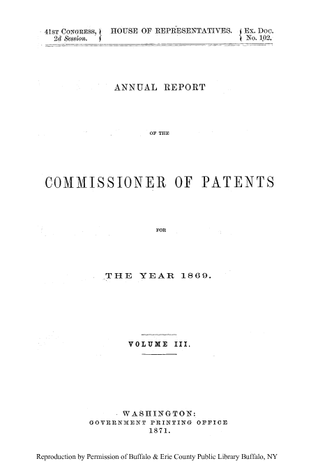 handle is hein.intprop/corep0063 and id is 1 raw text is: 41ST CONGRESS,  HOUSE OF REPRESENTATIVES. I Ex. Doc.
2d Session.  4'~No. 102.
ANNUAL REPORT
OF TIE
COMMISSIONER OF PATENTS
FOR

THE YEAR 1869.
VOLUME III.
WASHINGTON:
GOVERNMENT PRINTING OFFICE
1871.

Reproduction by Permission of Buffalo & Erie County Public Library Buffalo, NY


