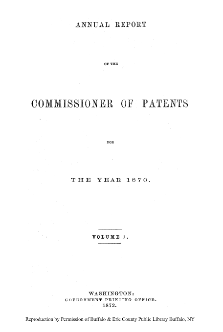 handle is hein.intprop/corep0065 and id is 1 raw text is: ANNUAL REPORT
OF THE
COMMISSIONER OF PATENTS
FOR

THE    YEAR 1.870.
VOLUM VIE I.
WASEIINGTON:
GOVERNMENT PRINTINIG OFFICE.
1872.

Reproduction by Permission of Buffalo & Erie County Public Library Buffalo, NY


