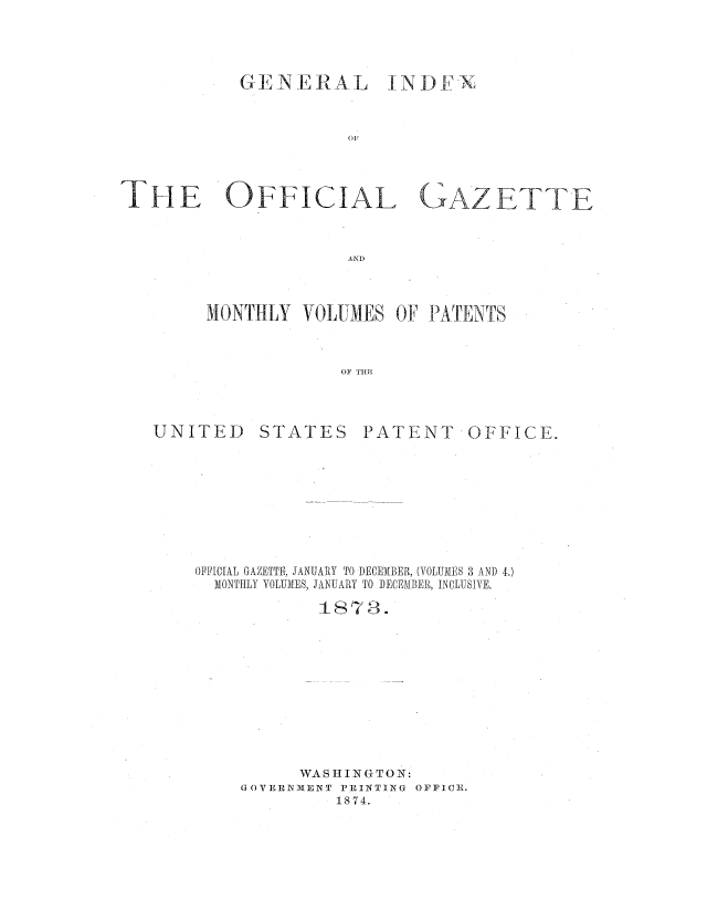 handle is hein.intprop/corep0072 and id is 1 raw text is: GENERAL INDF-X
OF
THE OFFICIAL GAZETTE
AND

MONTHLY VOLUMES OF PATENTS
OF THE

UNITED

STATES

PATENT

OFFICE.

OFFICIAL GAZETTE, JANUARY TO DECEMBER, (VOLUMES 3 AND 4.)
MONTHLY VOLUMES, JANUARY TO DECEMBER, INCLUSIVE.
1873.
WAS III N GTO N:
G OVERNV1ENT PRINTING OFFICE.
1874.


