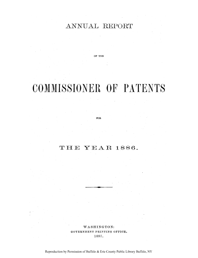 handle is hein.intprop/corep0085 and id is 1 raw text is: ANNUAL

REPORT

OF THE

COMMISSIONER OF PATENTS
FOR

THE

YEAIZ

1886.

WASHINGTON:
GOYERNVIENT PRINTING OFFICIE,
188VI

Reproduction by Permission of Buffalo & Erie County Public Library Buffalo, NY


