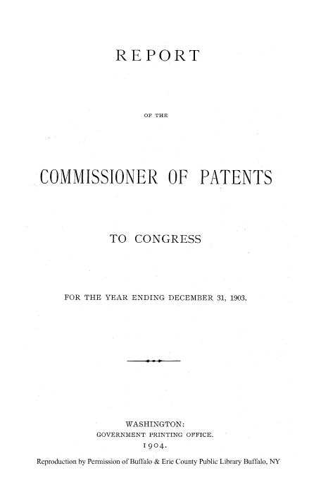 handle is hein.intprop/corep0125 and id is 1 raw text is: REPORT
OF THE
COMMISSIONER OF PATENTS

TO CONGRESS
FOR THE YEAR ENDING DECEMBER 31, 1903.
WASHINGTON:
GOVERNMENT PRINTING OFFICE.
1904.

Reproduction by Permission of Buffalo & Erie County Public Library Buffalo, NY


