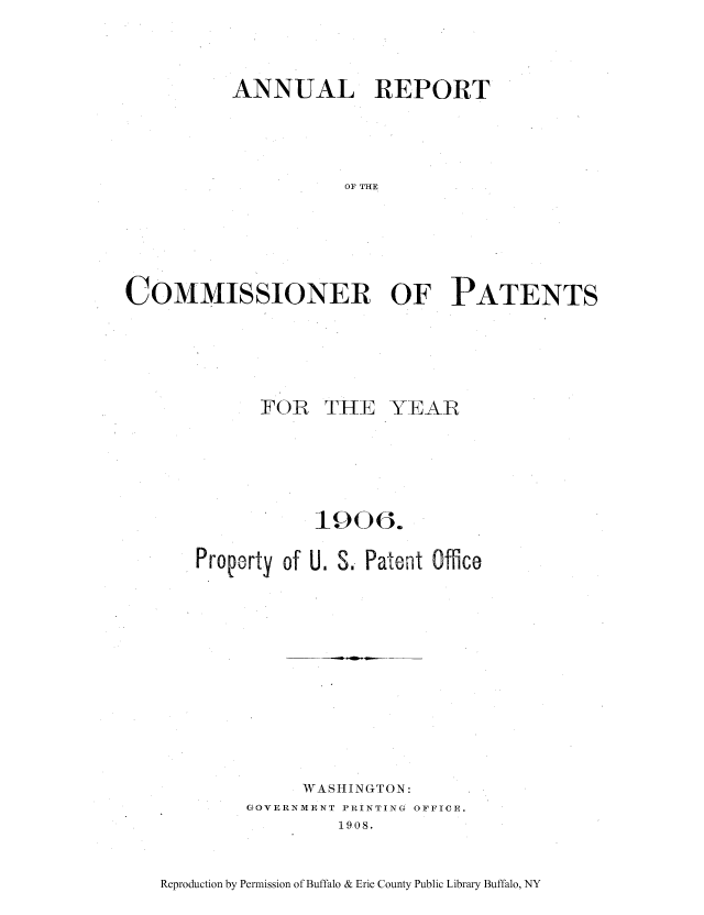 handle is hein.intprop/corep0134 and id is 1 raw text is: ANNUAL REPORT
OF THE
COMMISSIONER OF PATENTS

FOR THE YEAR
1906.
Propoorty of U. S. Patent Office
WASHINGTON:
GOVERNMENT PRINTING OFFICE.
1908.

Reproduction by Permission of Buffalo & Erie County Public Library Buffalo, NY


