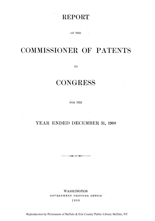 handle is hein.intprop/corep0138 and id is 1 raw text is: REPORT
OF THE
COMMISSIONER OF PATENTS
TO

CONGRESS
FOR THE
YEAR ENDED DECEMBER 31, 1908

WASHINGTON
GOVERNMENT PRINTING, OFFICE
1909

Reproduction by Permission of Buffalo & Erie County Public Library Buffalo, NY


