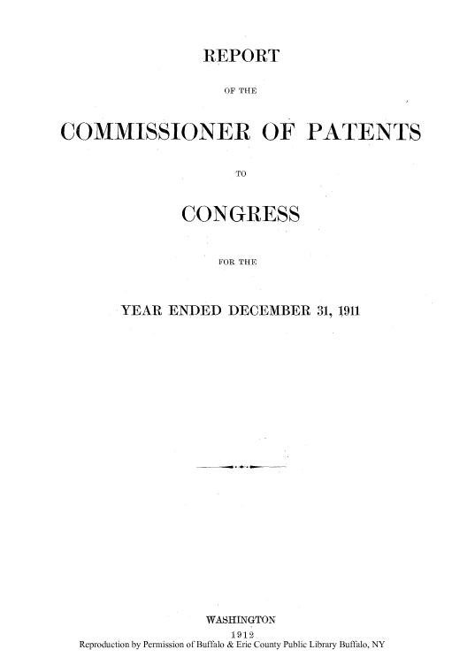 handle is hein.intprop/corep0144 and id is 1 raw text is: REPORT
OF THE
COMMISSIONER OF PATENTS
TO

CONGRESS
FOR THE
YEAR ENDED DECEMBER 31, 1911

WASHINGTON
1912
Reproduction by Permission of Buffalo & Erie County Public Library Buffalo, NY


