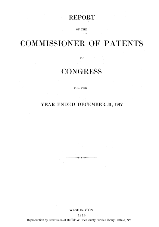 handle is hein.intprop/corep0146 and id is 1 raw text is: REPORT
OF THE
COMMISSIONER OF PATENTS
TO

CONGRESS
FOR THE
YEAR ENDED DECEMBER 31, 1912

WASHINGTON
1913
Reproduction by Permission of Buffalo & Erie County Public Library Buffalo, NY



