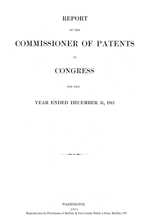 handle is hein.intprop/corep0148 and id is 1 raw text is: REPORT
OF THE
COMMISSIONER OF PATENTS
TO

CONGRESS
FOR THE
YEAR ENDED DECEMBER 31, 1913

WASHINGTON
1914
Reproduction by Permission of Buffalo & Erie County Public Library Buffalo, NY



