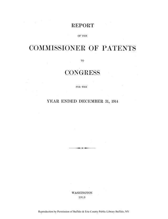 handle is hein.intprop/corep0150 and id is 1 raw text is: REPORT
OF THE
COMMISSIONER OF PATENTS
TO

CONGRESS
FOR THE
YEAR ENDED DECEMBER 31, 1914

-- .-.*. - -
WASHINGTON
1915

Reproduction by Permission of Buffalo & Erie County Public Library Buffalo, NY


