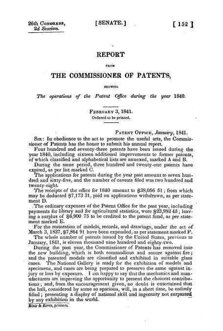 handle is hein.intprop/corep0258 and id is 1 raw text is: 26th CONGRESS,             [SENATE.                       [ 152]
2d Session.
REPORT
FROM
THE COMMISSIONER OF PATENTS,
SHOWING
The operations of the Patent Ofjee during the year 1840.
FEBRUARY 3, 1841.
Ordered to be printed.
PATENT OFFICE, January, 1841.
SIR: In obedience to the act to promote the useful arts, the Commis-
sioner of Patents has the honor to submit his annual report.
Four hundred and seventy-three patents have been issued during the
year 1840, including sixteen additional improvements to former patents,
of which classified and alphabetical lists are annexed, marked A and B.
During the same period, three hundred and twenty-one patents have
expired, as per list marked C.
The applications for patents during the year past amount to seven hun-
dred and sixty-five, and the number of caveats filed was two hundred and
twenty-eight.
The receipts of the office for 1840 amount to $38,056 51; from which
may be deducted $7,173 31, paid on applications withdrawn, as per state-
ment D.
. The ordinary expenses of the Patent Office for the past year, including
payments for library and for agricultural statistics, were $23,982 45; leav-
ing a surplus of $6,900 75 to be credited to the patent fund, as per state-
ment marked E.
-For the restoration of models, records, and drawings, under the act of
March 3, 1837, $7,864 91 have been expended, as per statement marked F.
The whole number of patents issued by the United States, previous to
January, 1841, is eleven thousand nine hundred and eighty-two.
During the past year, the Commissioner of Patents has removed into
the new building, Which is both commodious and secure against fire;
and the patented models are classified and exhibited in suitable glass
cases. The National Gallery is ready for the exhibition of models and
specimens, and cases are being prepared to preserve the same against in-
jury or loss by exposure. I am happy to say that the mechanics and man-
ufacturers are improving the opportunity to present the choicest contribu-
tions; and, from the encouragement given, no doubt is entertained that
the hall, considered by some so spacious, will, in a short time, be entirely
filled; presenting a display of national skill and ingenuity not surpassed
by any exhibition in the world.
Allair & Rives, printers.


