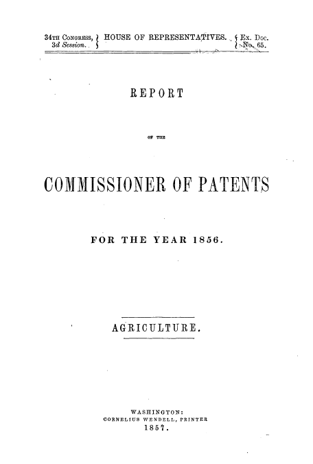 handle is hein.intprop/corep0272 and id is 1 raw text is: 34TH CONGRESs,  HOUSE OF REPRESENTATIVES. - Ex. Doc.
3d Session..                                          65.

REPORT
CO TOP   E
COMMNISSIONER OF PATENTS

FOR THE YEAR 1856.
AGRICULTURE.
WASHINGTON:
CORNELIUS WENDELL, PRINTER
1851.


