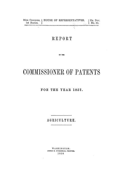 handle is hein.intprop/corep0276 and id is 1 raw text is: 35TH CONGRESS, HOUSE OF REPRESENTATIVES.  Ex. Doc.
1st session.                           No. 32.
REPORT
COMMISSIONER OF PATENTS

FOR THE YEAR 1857.
AGRICULTURE.
WASHINGTON:
JAMES B. STEEDMAN, PRINTER
1858


