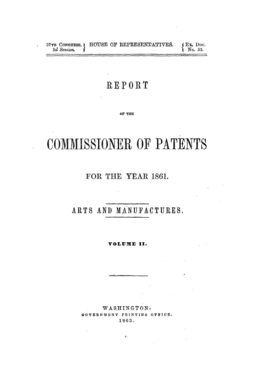 handle is hein.intprop/corep0292 and id is 1 raw text is: . 37rn CONGRESS, HOUSE OF REPRESENTATIVES.
2d Session.

Ex. Doc.
No. 53.

REPORT
COMMISSIONER OF PATENTS

FOR THE YEAR 1861.
ARTS AND MANUFACTURES.
VOLUME II.

WASHINGTON:
GOVERNMENT  PRINTING OFFICE..
1863.


