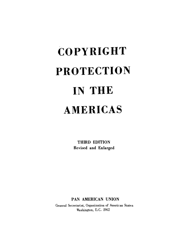 handle is hein.intprop/cprtctna0001 and id is 1 raw text is: COPYRIGHT
PROTECTION
IN THE
AMERICAS
THIRD EDITION
Revised and Enlarged
PAN AMERICAN UNION
General Secretariat, Organization of American States
Washington, D.C. 1962


