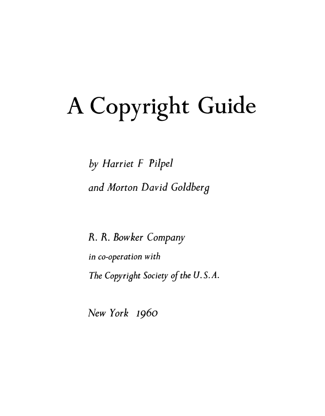 handle is hein.intprop/cpygd0001 and id is 1 raw text is: 







A Copyright Guide


by Harriet F


Pilpel


and Morton David Goldberg



R. R. Bowker Company
in co-operation with
The Copyright Society of the U. S. A.


New York 196o


